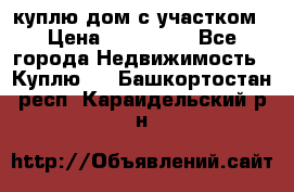 куплю дом с участком › Цена ­ 300 000 - Все города Недвижимость » Куплю   . Башкортостан респ.,Караидельский р-н